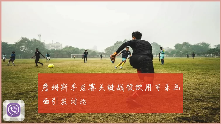 詹姆斯季后赛关键战役饮用可乐画面引发讨论