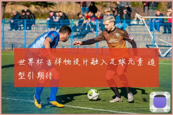 世界杯吉祥物设计融入足球元素 造型引期待