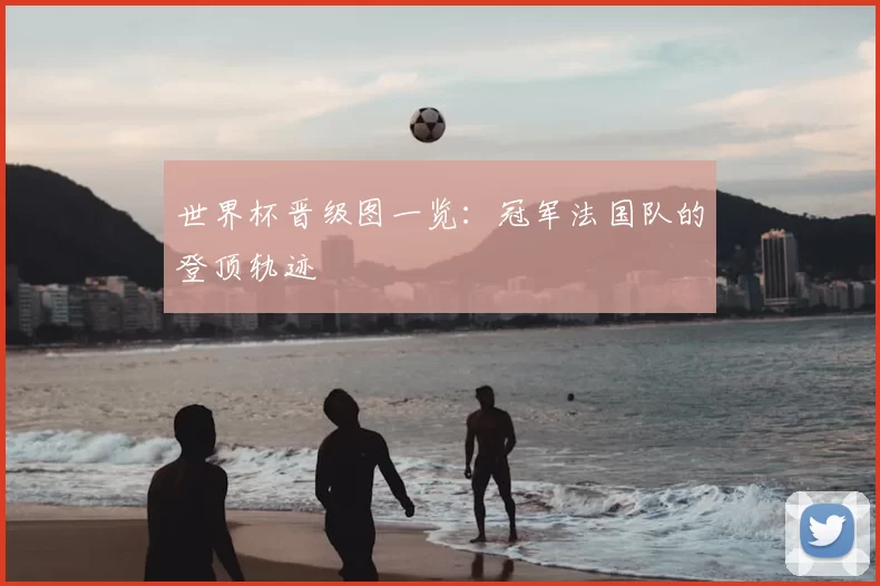 世界杯晋级图一览：冠军法国队的登顶轨迹