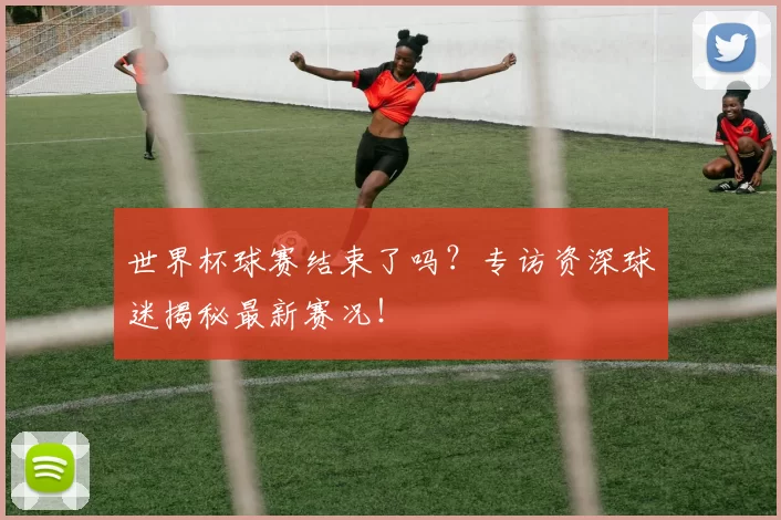 世界杯球赛结束了吗？专访资深球迷揭秘最新赛况！