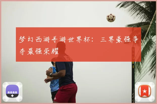 梦幻西游手游世界杯：三界豪强争夺最强荣耀