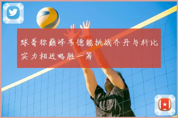 球哥称巅峰韦德能挑战乔丹与科比实力相近略胜一筹