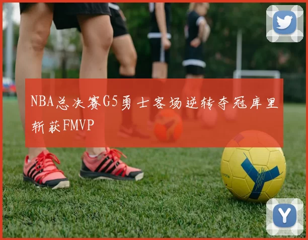 NBA总决赛G5勇士客场逆转夺冠库里斩获FMVP