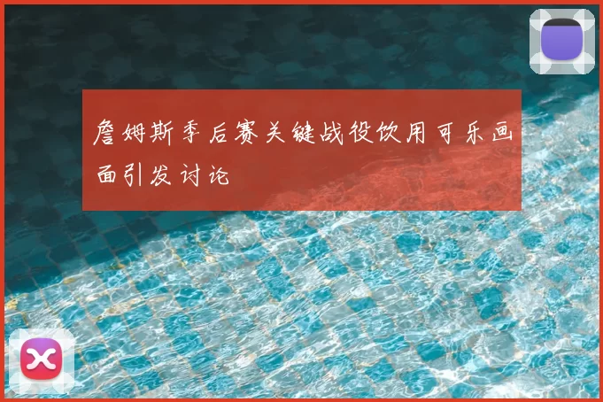 詹姆斯季后赛关键战役饮用可乐画面引发讨论