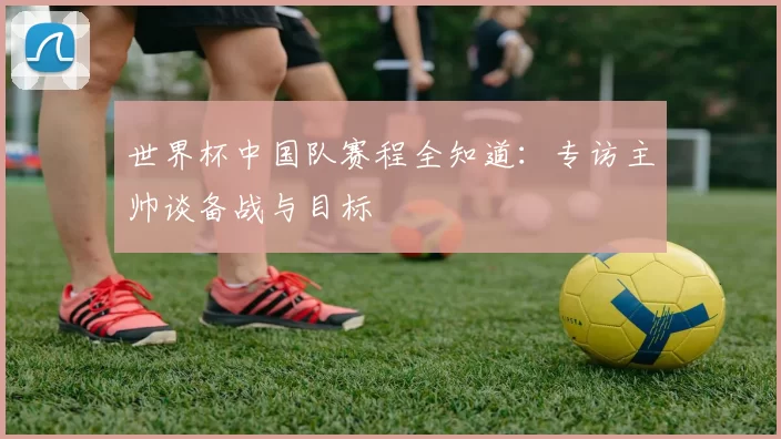 世界杯中国队赛程全知道：专访主帅谈备战与目标
