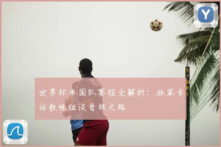 世界杯中国队赛程全解析：独家专访教练组谈晋级之路