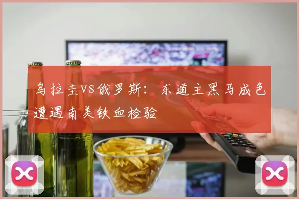 乌拉圭vs俄罗斯：东道主黑马成色遭遇南美铁血检验