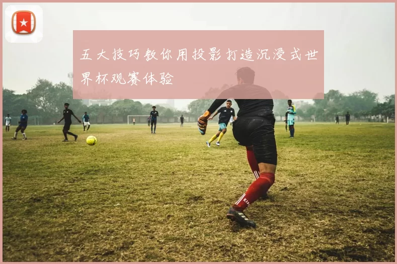 五大技巧教你用投影打造沉浸式世界杯观赛体验